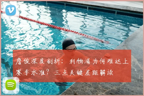 詹俊深度剖析：利物浦为何难达上赛季水准？三点关键差距解读