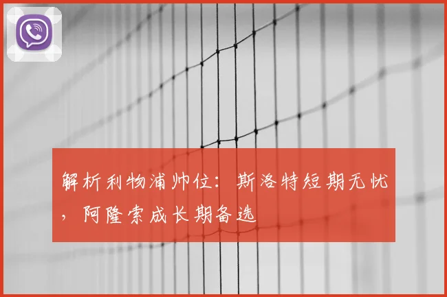 解析利物浦帅位:斯洛特短期无忧,阿隆索成长期备选