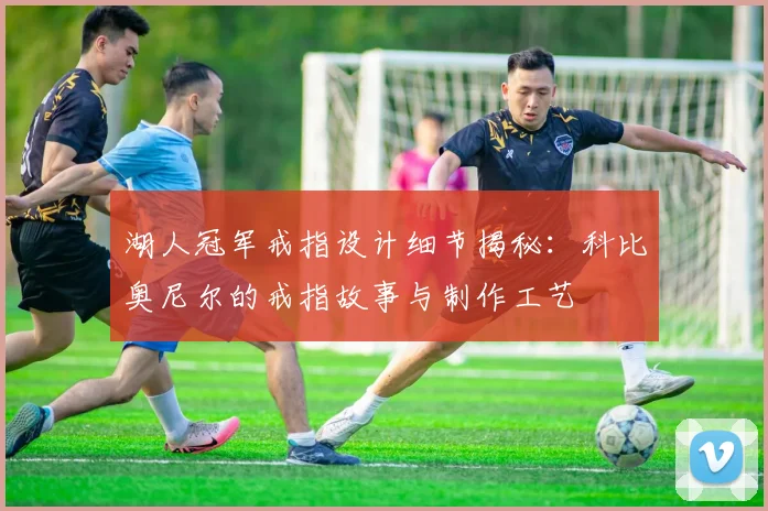 湖人冠军戒指设计细节揭秘:科比奥尼尔的戒指故事与制作工艺