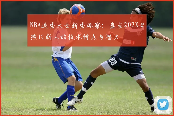 NBA选秀大会新秀观察:盘点202X年热门新人的技术特点与潜力